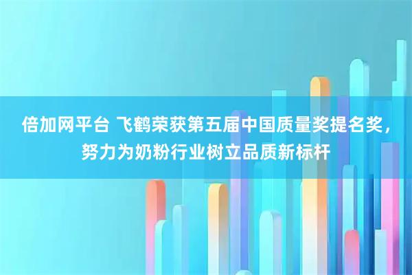 倍加网平台 飞鹤荣获第五届中国质量奖提名奖，努力为奶粉行业树立品质新标杆