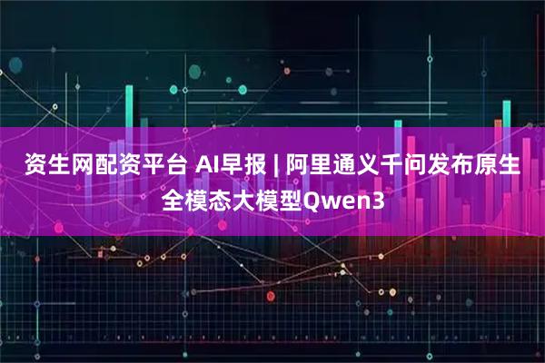资生网配资平台 AI早报 | 阿里通义千问发布原生全模态大模型Qwen3