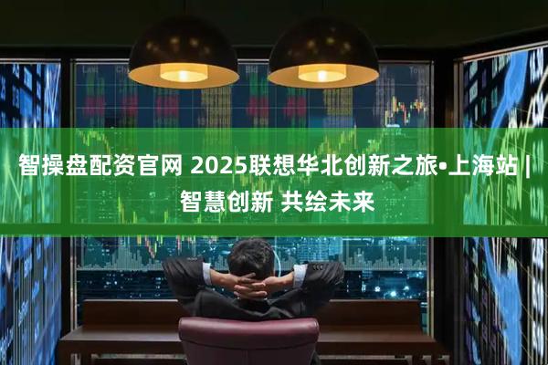 智操盘配资官网 2025联想华北创新之旅•上海站 | 智慧创新 共绘未来
