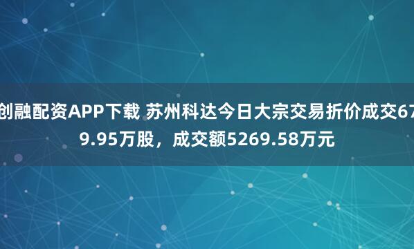 创融配资APP下载 苏州科达今日大宗交易折价成交679.95万股，成交额5269.58万元
