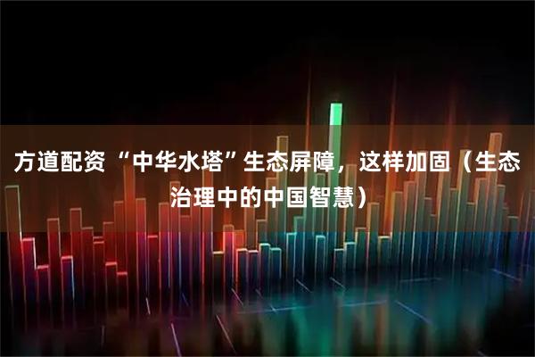 方道配资 “中华水塔”生态屏障，这样加固（生态治理中的中国智慧）