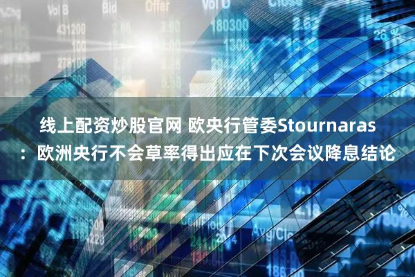 线上配资炒股官网 欧央行管委Stournaras：欧洲央行不会草率得出应在下次会议降息结论