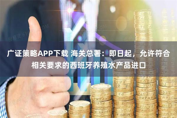 广证策略APP下载 海关总署:即日起,允许符合相关要求的西班牙养殖水产品进口