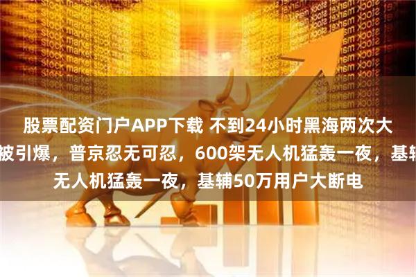 股票配资门户APP下载 不到24小时黑海两次大爆炸!俄3艘油轮被引爆,普京忍无可忍,600架无人机猛轰一夜,基辅50万用户大断电