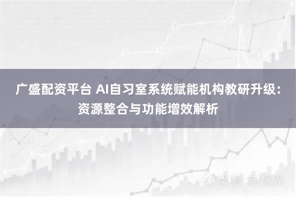 广盛配资平台 AI自习室系统赋能机构教研升级：资源整合与功能增效解析