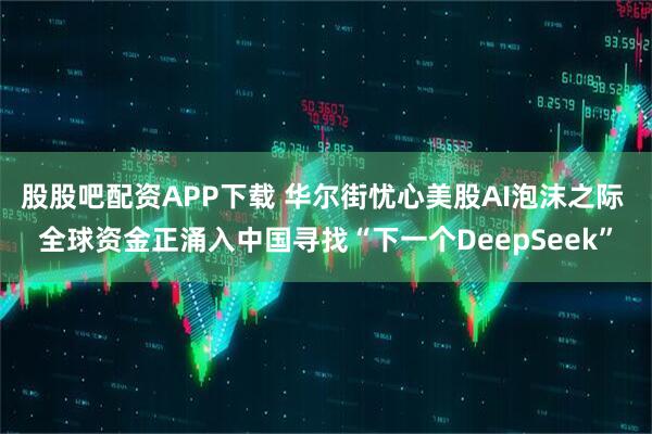 股股吧配资APP下载 华尔街忧心美股AI泡沫之际 全球资金正涌入中国寻找“下一个DeepSeek”