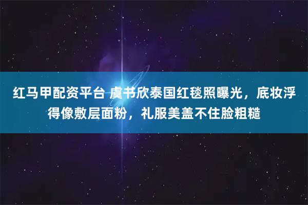 红马甲配资平台 虞书欣泰国红毯照曝光，底妆浮得像敷层面粉，礼服美盖不住脸粗糙