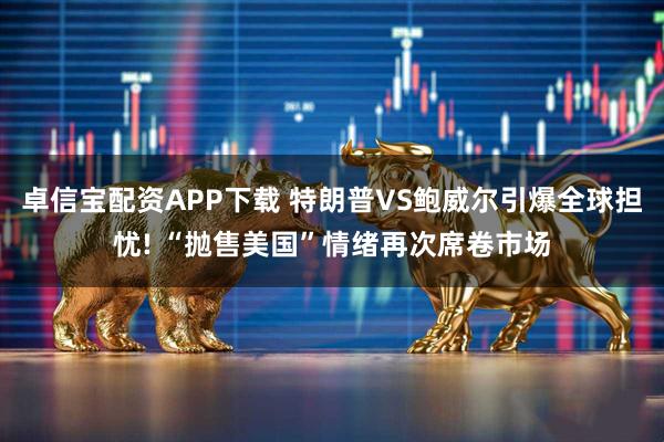 卓信宝配资APP下载 特朗普VS鲍威尔引爆全球担忧! “抛售美国”情绪再次席卷市场