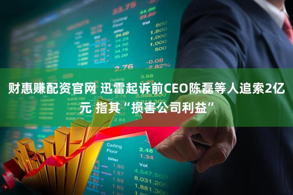财惠赚配资官网 迅雷起诉前CEO陈磊等人追索2亿元 指其“损害公司利益”