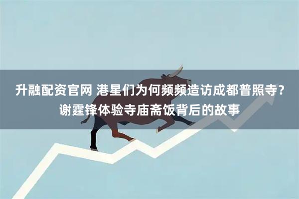 升融配资官网 港星们为何频频造访成都普照寺？谢霆锋体验寺庙斋饭背后的故事