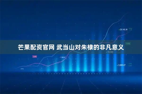 芒果配资官网 武当山对朱棣的非凡意义