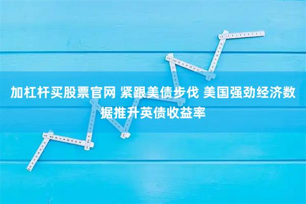 加杠杆买股票官网 紧跟美债步伐 美国强劲经济数据推升英债收益率